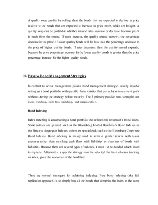 A quality swap profits by selling short the bonds that are expected to decline in price
relative to the bonds that are expected to increase in price more, which are bought. A
quality swap can be profitable whether interest rates increase or decrease, because profit
is made from the spread. If rates increase, the quality spread narrows: the percentage
decrease in the price of lower quality bonds will be less than the percentage decrease in
the price of higher quality bonds. If rates decrease, then the quality spread expands,
because the price percentage increase for the lower quality bonds is greater than the price
percentage increase for the higher quality bonds.
B. Passive BondManagementStrategies
In contrast to active management, passive bond management strategies usually involve
setting up a bond portfolio with specific characteristics that can achieve investment goals
without altering the strategy before maturity. The 3 primary passive bond strategies are
index matching, cash flow matching, and immunization.
Bond Indexing
Index matching is constructing a bond portfolio that reflects the returns of a bond index.
Some indexes are general, such as the Bloomberg Global Benchmark Bond Indexes or
the Barclays Aggregate Indexes; others are specialized, such as the Bloomberg Corporate
Bond Indexes. Bond indexing is mainly used to achieve greater returns with lower
expenses rather than matching cash flows with liabilities or durations of bonds with
liabilities. Because there are several types of indexes, it must 1st be decided which index
to replicate. Afterwards, a specific strategy must be selected that best achieves tracking
an index, given the resources of the bond fund.
There are several strategies for achieving indexing. Pure bond indexing (aka full
replication approach) is to simply buy all the bonds that comprise the index in the same
 