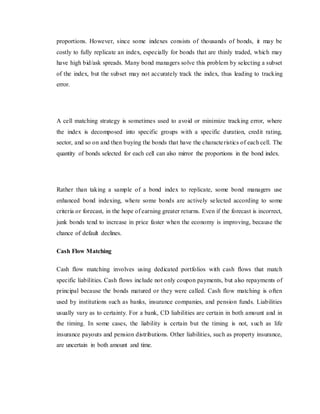 proportions. However, since some indexes consists of thousands of bonds, it may be
costly to fully replicate an index, especially for bonds that are thinly traded, which may
have high bid/ask spreads. Many bond managers solve this problem by selecting a subset
of the index, but the subset may not accurately track the index, thus leading to tracking
error.
A cell matching strategy is sometimes used to avoid or minimize tracking error, where
the index is decomposed into specific groups with a specific duration, credit rating,
sector, and so on and then buying the bonds that have the characteristics of each cell. The
quantity of bonds selected for each cell can also mirror the proportions in the bond index.
Rather than taking a sample of a bond index to replicate, some bond managers use
enhanced bond indexing, where some bonds are actively selected according to some
criteria or forecast, in the hope of earning greater returns. Even if the forecast is incorrect,
junk bonds tend to increase in price faster when the economy is improving, because the
chance of default declines.
Cash Flow Matching
Cash flow matching involves using dedicated portfolios with cash flows that match
specific liabilities. Cash flows include not only coupon payments, but also repayments of
principal because the bonds matured or they were called. Cash flow matching is often
used by institutions such as banks, insurance companies, and pension funds. Liabilities
usually vary as to certainty. For a bank, CD liabilities are certain in both amount and in
the timing. In some cases, the liability is certain but the timing is not, such as life
insurance payouts and pension distributions. Other liabilities, such as property insurance,
are uncertain in both amount and time.
 
