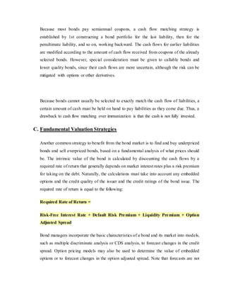 Because most bonds pay semiannual coupons, a cash flow matching strategy is
established by 1st constructing a bond portfolio for the last liability, then for the
penultimate liability, and so on, working backward. The cash flows for earlier liabilities
are modified according to the amount of cash flow received from coupons of the already
selected bonds. However, special consideration must be given to callable bonds and
lower quality bonds, since their cash flows are more uncertain, although the risk can be
mitigated with options or other derivatives.
Because bonds cannot usually be selected to exactly match the cash flow of liabilities, a
certain amount of cash must be held on hand to pay liabilities as they come due. Thus, a
drawback to cash flow matching over immunization is that the cash is not fully invested.
C. Fundamental Valuation Strategies
Another common strategy to benefit from the bond market is to find and buy underpriced
bonds and sell overpriced bonds, based on a fundamental analysis of what prices should
be. The intrinsic value of the bond is calculated by discounting the cash flows by a
required rate of return that generally depends on market interest rates plus a risk premium
for taking on the debt. Naturally, the calculations must take into account any embedded
options and the credit quality of the issuer and the credit ratings of the bond issue. The
required rate of return is equal to the following:
Required Rate of Return =
Risk-Free Interest Rate + Default Risk Premium + Liquidity Premium + Option
Adjusted Spread
Bond managers incorporate the basic characteristics of a bond and its market into models,
such as multiple discriminate analysis or CDS analysis, to forecast changes in the credit
spread. Option pricing models may also be used to determine the value of embedded
options or to forecast changes in the option adjusted spread. Note that forecasts are not
 