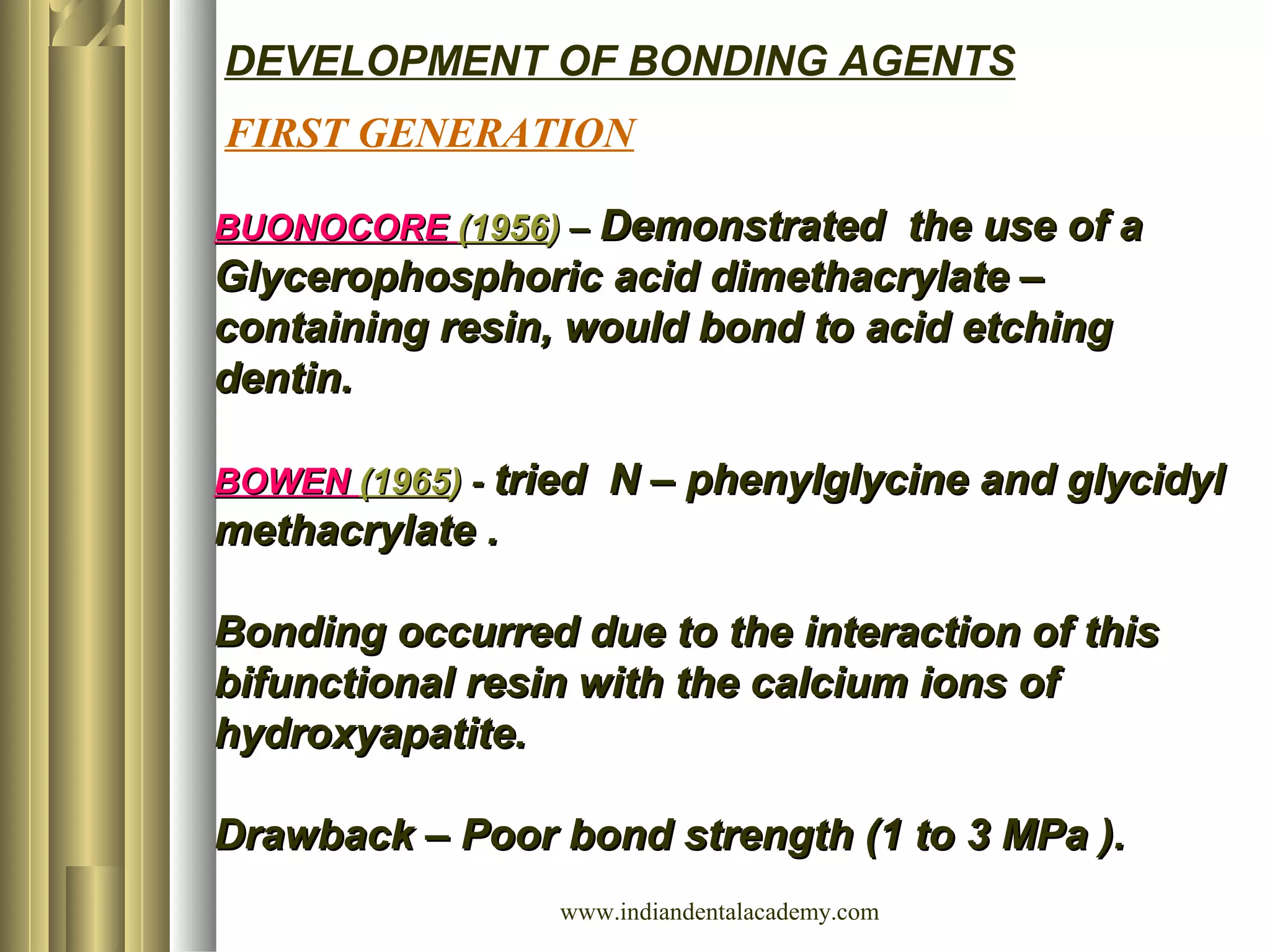 FIRST GENERATION
DEVELOPMENT OF BONDING AGENTS
BUONOCOREBUONOCORE (1956(1956)) –– Demonstrated the use of aDemonstrated the use of a
Glycerophosphoric acid dimethacrylate –Glycerophosphoric acid dimethacrylate –
containing resin, would bond to acid etchingcontaining resin, would bond to acid etching
dentin.dentin.
BOWENBOWEN (1965(1965)) -- tried N – phenylglycine and glycidyltried N – phenylglycine and glycidyl
methacrylate .methacrylate .
Bonding occurred due to the interaction of thisBonding occurred due to the interaction of this
bifunctional resin with the calcium ions ofbifunctional resin with the calcium ions of
hydroxyapatite.hydroxyapatite.
Drawback – Poor bond strength (1 to 3 MPa ).Drawback – Poor bond strength (1 to 3 MPa ).
www.indiandentalacademy.com
 