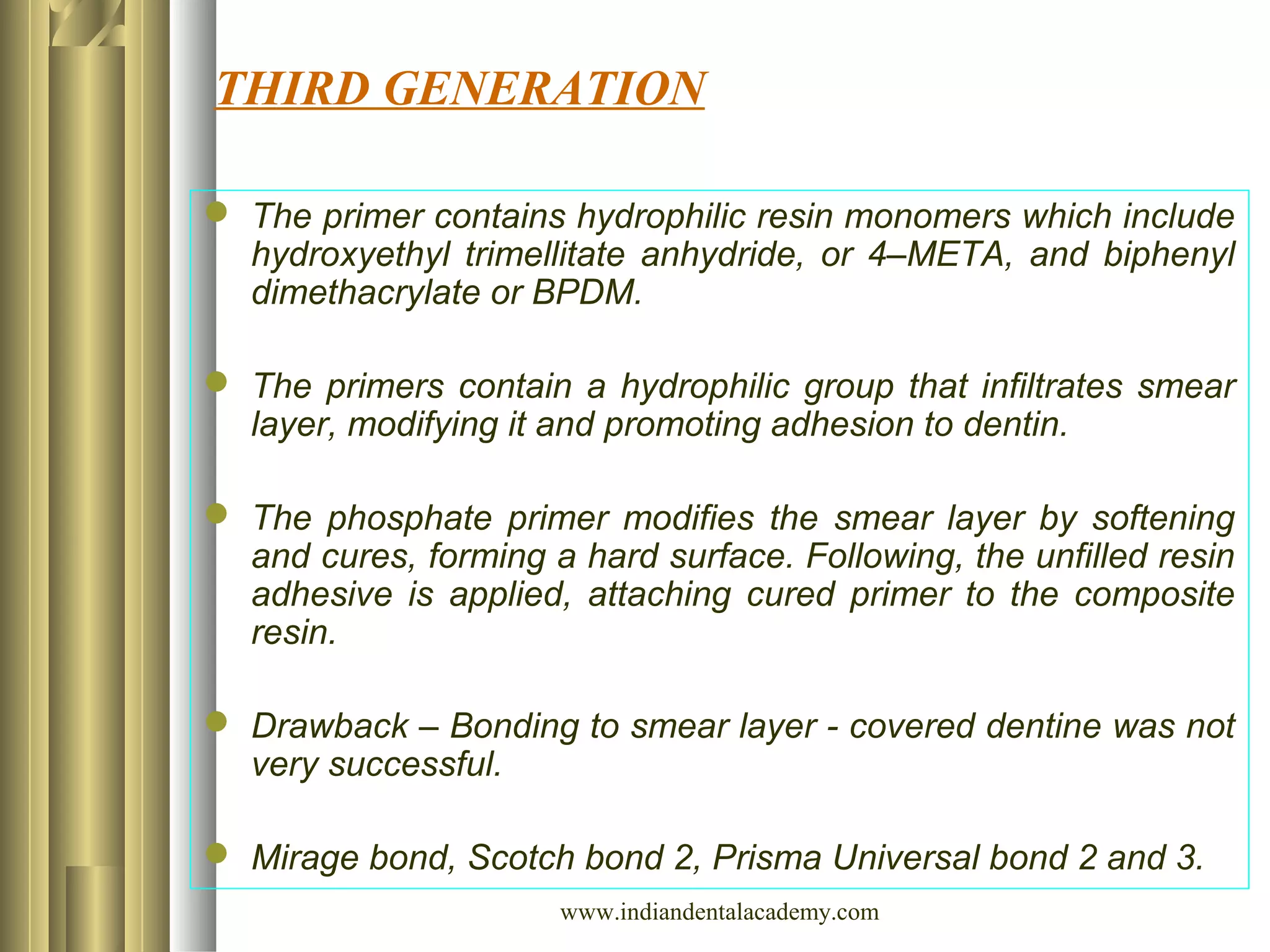 THIRD GENERATION
 The primer contains hydrophilic resin monomers which include
hydroxyethyl trimellitate anhydride, or 4–META, and biphenyl
dimethacrylate or BPDM.
 The primers contain a hydrophilic group that infiltrates smear
layer, modifying it and promoting adhesion to dentin.
 The phosphate primer modifies the smear layer by softening
and cures, forming a hard surface. Following, the unfilled resin
adhesive is applied, attaching cured primer to the composite
resin.
 Drawback – Bonding to smear layer - covered dentine was not
very successful.
 Mirage bond, Scotch bond 2, Prisma Universal bond 2 and 3.
www.indiandentalacademy.com
 