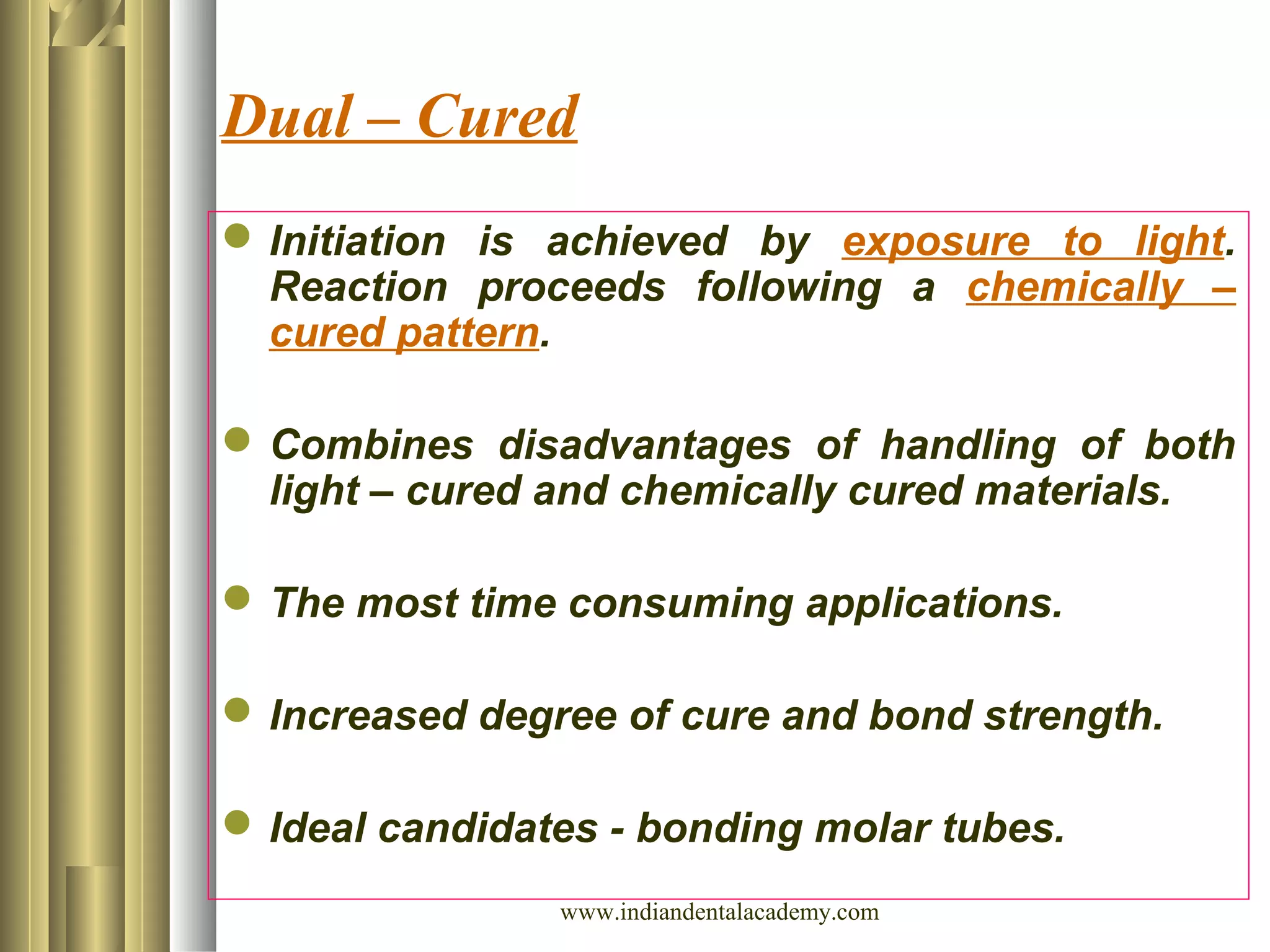 Dual – Cured
Initiation is achieved by exposure to light.
Reaction proceeds following a chemically –
cured pattern.
Combines disadvantages of handling of both
light – cured and chemically cured materials.
The most time consuming applications.
Increased degree of cure and bond strength.
Ideal candidates - bonding molar tubes.
www.indiandentalacademy.com
 