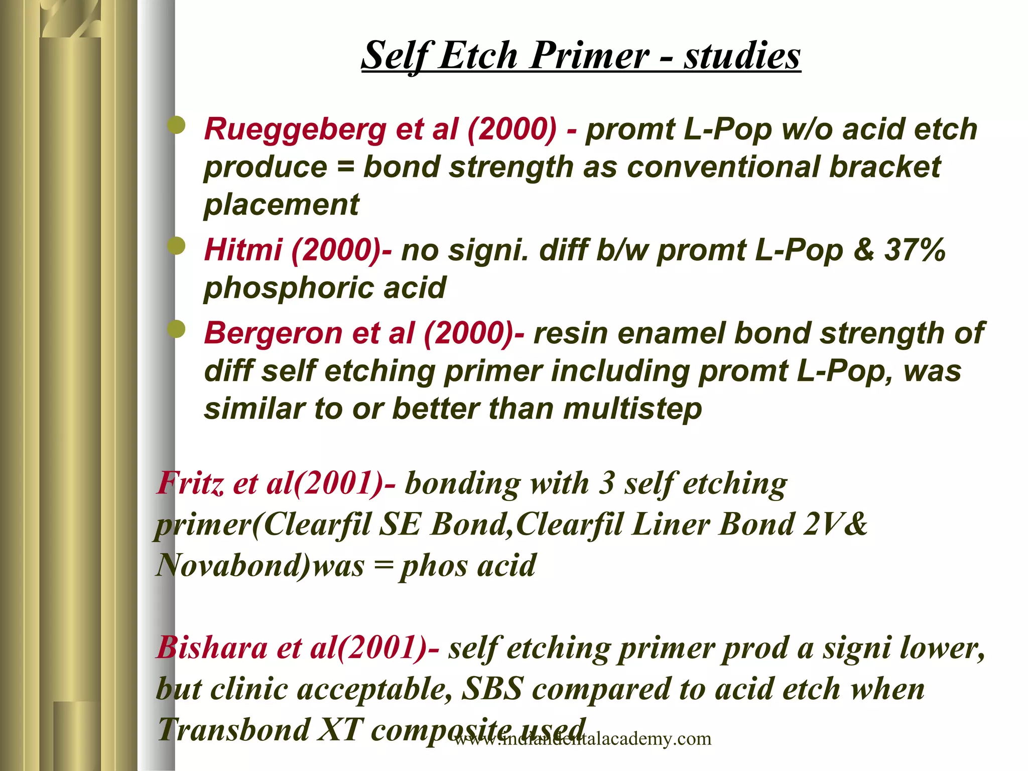 Self Etch Primer - studies
 Rueggeberg et al (2000) - promt L-Pop w/o acid etch
produce = bond strength as conventional bracket
placement
 Hitmi (2000)- no signi. diff b/w promt L-Pop & 37%
phosphoric acid
 Bergeron et al (2000)- resin enamel bond strength of
diff self etching primer including promt L-Pop, was
similar to or better than multistep
Fritz et al(2001)- bonding with 3 self etching
primer(Clearfil SE Bond,Clearfil Liner Bond 2V&
Novabond)was = phos acid
Bishara et al(2001)- self etching primer prod a signi lower,
but clinic acceptable, SBS compared to acid etch when
Transbond XT composite usedwww.indiandentalacademy.com
 