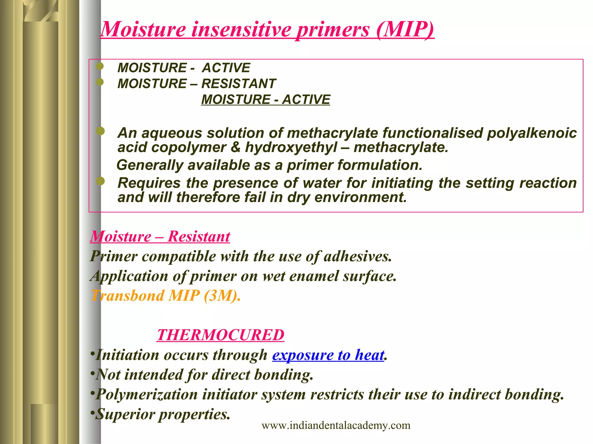 Moisture insensitive primers (MIP)
 MOISTURE - ACTIVE
 MOISTURE – RESISTANT
MOISTURE - ACTIVE
 An aqueous solution of methacrylate functionalised polyalkenoic
acid copolymer & hydroxyethyl – methacrylate.
Generally available as a primer formulation.
 Requires the presence of water for initiating the setting reaction
and will therefore fail in dry environment.
Moisture – Resistant
Primer compatible with the use of adhesives.
Application of primer on wet enamel surface.
Transbond MIP (3M).
THERMOCURED
•Initiation occurs through exposure to heat.
•Not intended for direct bonding.
•Polymerization initiator system restricts their use to indirect bonding.
•Superior properties.
www.indiandentalacademy.com
 