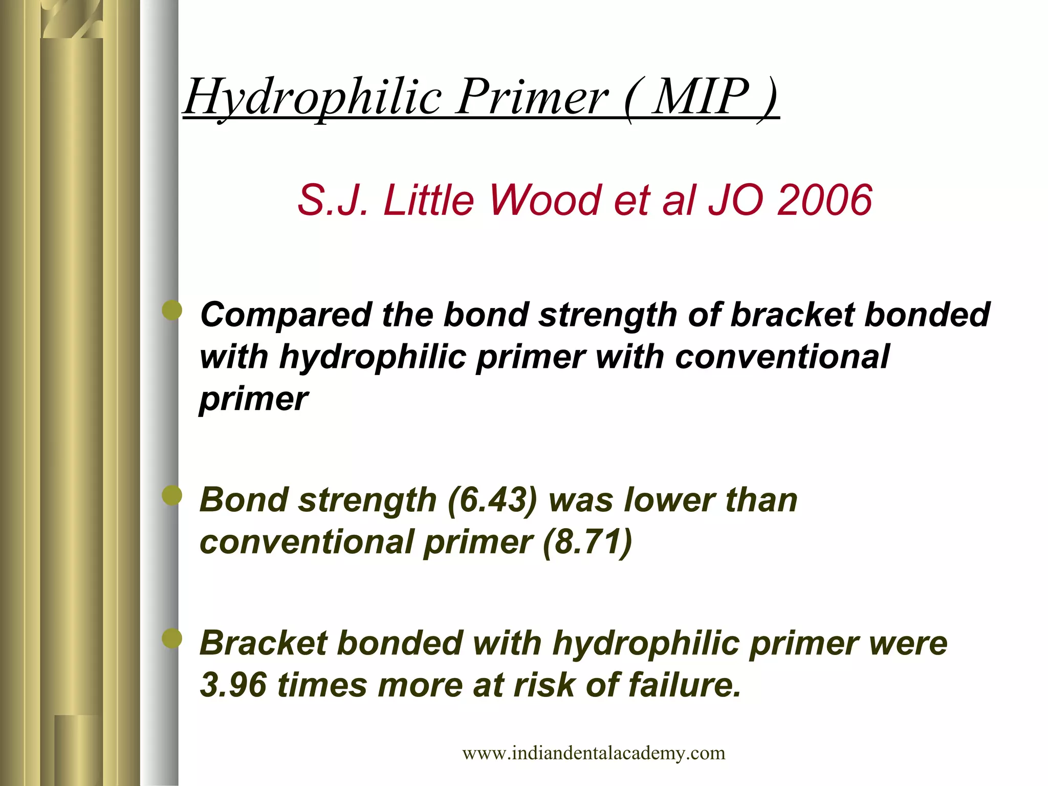 Hydrophilic Primer ( MIP )
S.J. Little Wood et al JO 2006
Compared the bond strength of bracket bonded
with hydrophilic primer with conventional
primer
Bond strength (6.43) was lower than
conventional primer (8.71)
Bracket bonded with hydrophilic primer were
3.96 times more at risk of failure.
www.indiandentalacademy.com
 
