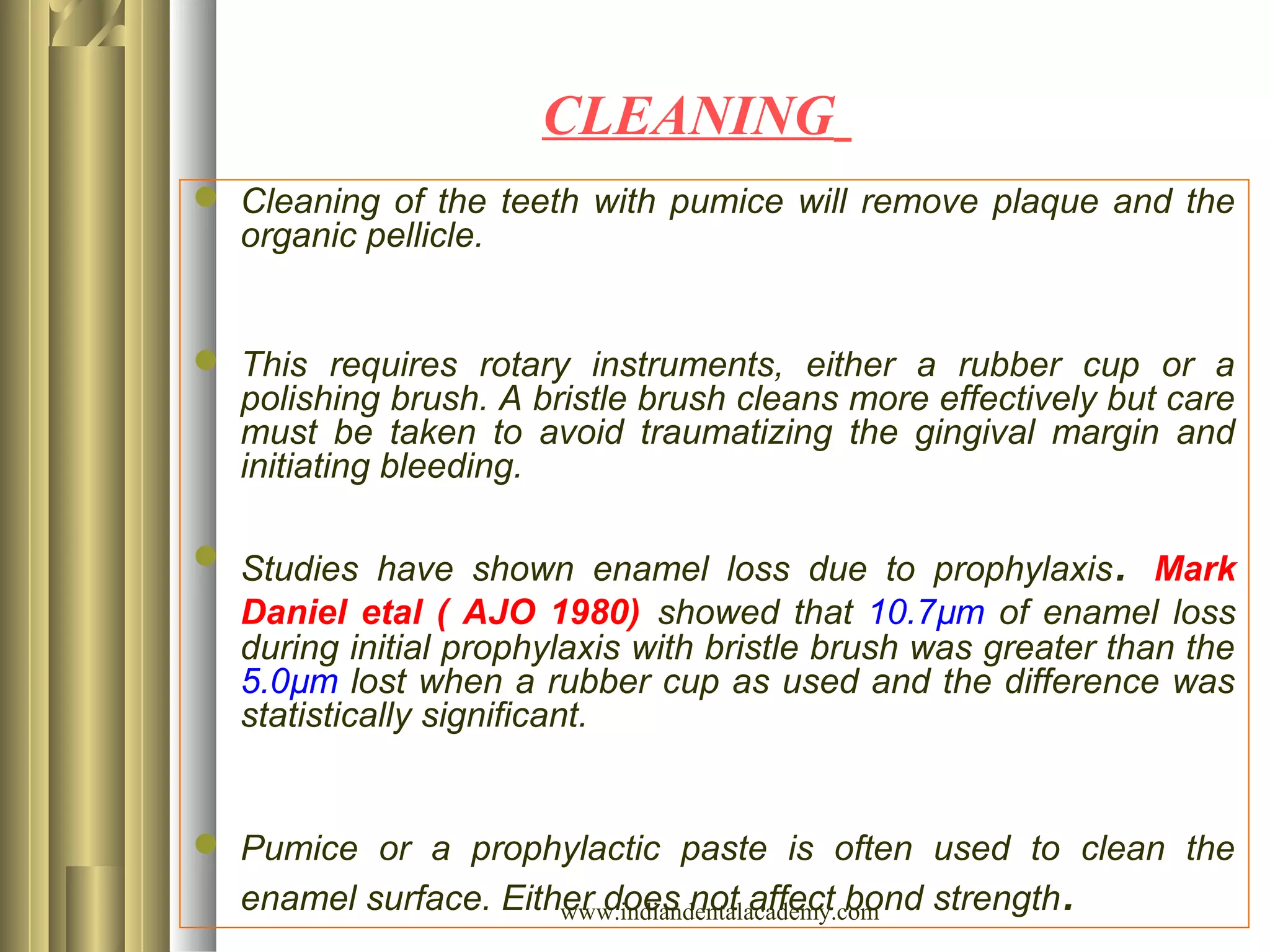 CLEANING
 Cleaning of the teeth with pumice will remove plaque and the
organic pellicle.
 This requires rotary instruments, either a rubber cup or a
polishing brush. A bristle brush cleans more effectively but care
must be taken to avoid traumatizing the gingival margin and
initiating bleeding.
 Studies have shown enamel loss due to prophylaxis. Mark
Daniel etal ( AJO 1980) showed that 10.7µm of enamel loss
during initial prophylaxis with bristle brush was greater than the
5.0µm lost when a rubber cup as used and the difference was
statistically significant.
 Pumice or a prophylactic paste is often used to clean the
enamel surface. Either does not affect bond strength.www.indiandentalacademy.com
 