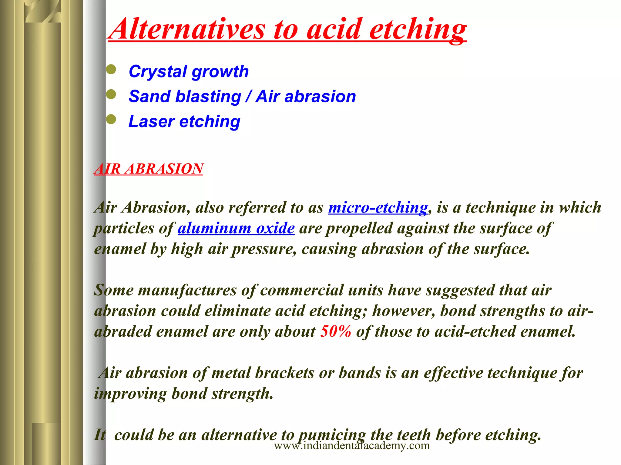 Alternatives to acid etching
 Crystal growth
 Sand blasting / Air abrasion
 Laser etching
AIR ABRASION
Air Abrasion, also referred to as micro-etching, is a technique in which
particles of aluminum oxide are propelled against the surface of
enamel by high air pressure, causing abrasion of the surface.
Some manufactures of commercial units have suggested that air
abrasion could eliminate acid etching; however, bond strengths to air-
abraded enamel are only about 50% of those to acid-etched enamel.
Air abrasion of metal brackets or bands is an effective technique for
improving bond strength.
It could be an alternative to pumicing the teeth before etching.
www.indiandentalacademy.com
 