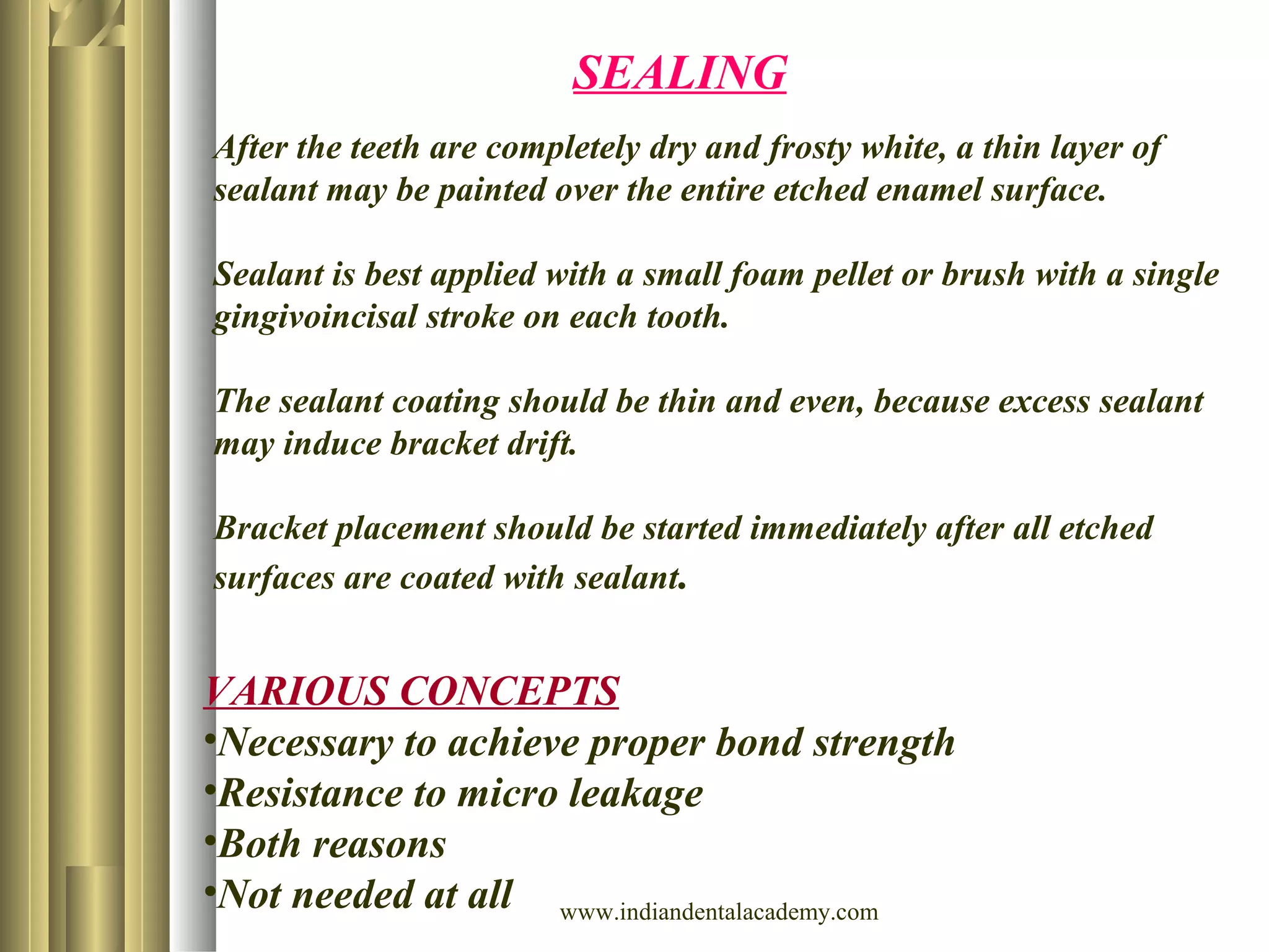 SEALING
VARIOUS CONCEPTS
•Necessary to achieve proper bond strength
•Resistance to micro leakage
•Both reasons
•Not needed at all
After the teeth are completely dry and frosty white, a thin layer of
sealant may be painted over the entire etched enamel surface.
Sealant is best applied with a small foam pellet or brush with a single
gingivoincisal stroke on each tooth.
The sealant coating should be thin and even, because excess sealant
may induce bracket drift.
Bracket placement should be started immediately after all etched
surfaces are coated with sealant.
www.indiandentalacademy.com
 