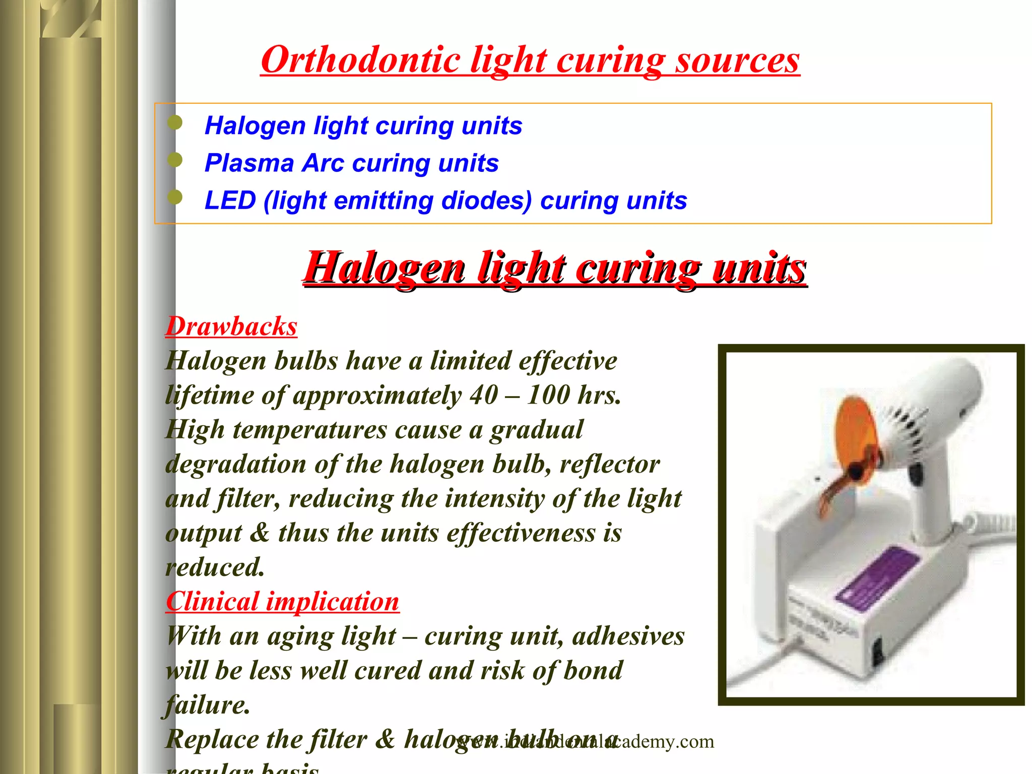 Orthodontic light curing sources
 Halogen light curing units
 Plasma Arc curing units
 LED (light emitting diodes) curing units
Drawbacks
Halogen bulbs have a limited effective
lifetime of approximately 40 – 100 hrs.
High temperatures cause a gradual
degradation of the halogen bulb, reflector
and filter, reducing the intensity of the light
output & thus the units effectiveness is
reduced.
Clinical implication
With an aging light – curing unit, adhesives
will be less well cured and risk of bond
failure.
Replace the filter & halogen bulb on a
Halogen light curing unitsHalogen light curing units
www.indiandentalacademy.com
 