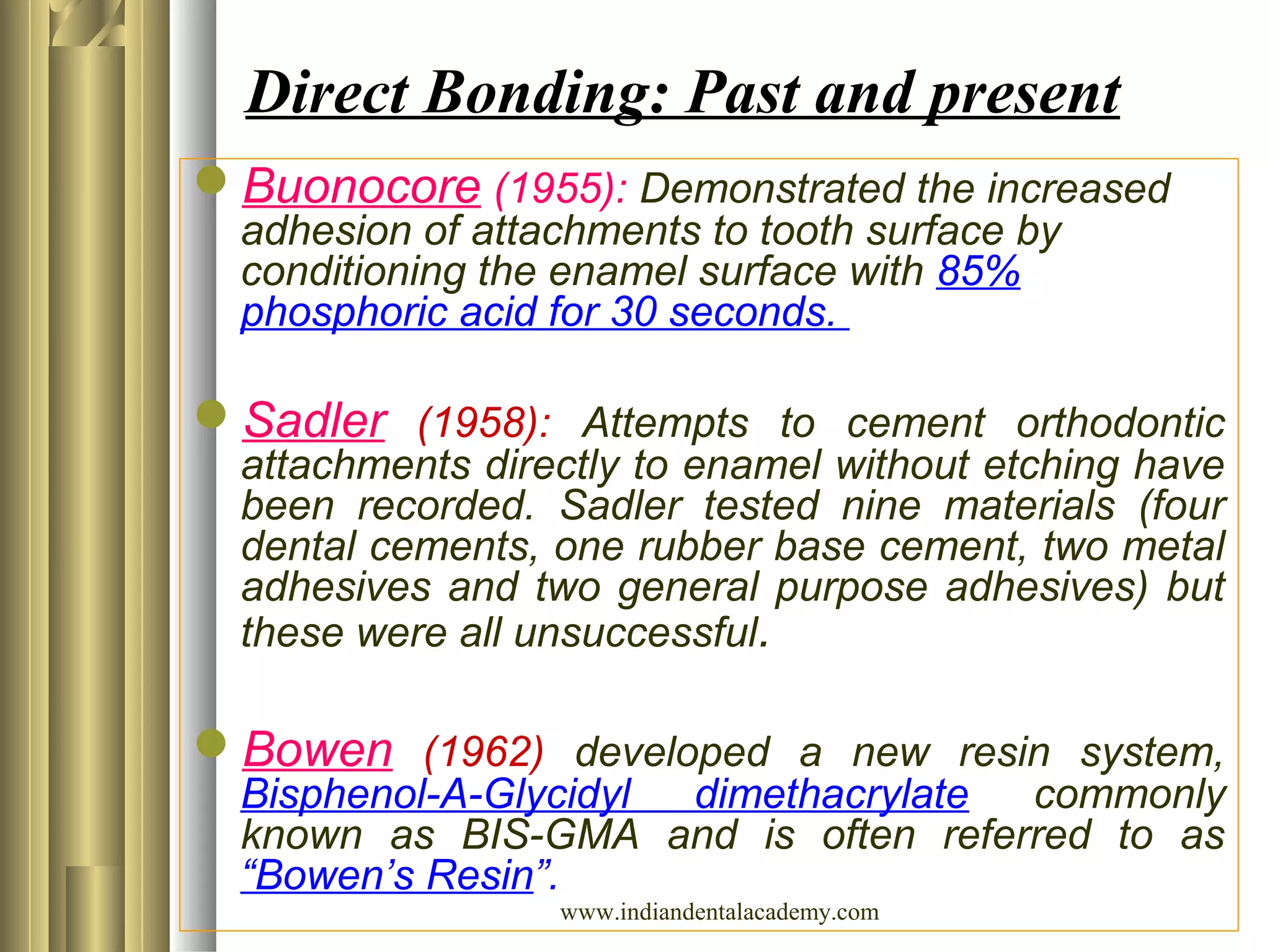 Buonocore (1955): Demonstrated the increased
adhesion of attachments to tooth surface by
conditioning the enamel surface with 85%
phosphoric acid for 30 seconds.
Sadler (1958): Attempts to cement orthodontic
attachments directly to enamel without etching have
been recorded. Sadler tested nine materials (four
dental cements, one rubber base cement, two metal
adhesives and two general purpose adhesives) but
these were all unsuccessful.
Bowen (1962) developed a new resin system,
Bisphenol-A-Glycidyl dimethacrylate commonly
known as BIS-GMA and is often referred to as
“Bowen’s Resin”.
Direct Bonding: Past and present
www.indiandentalacademy.com
 
