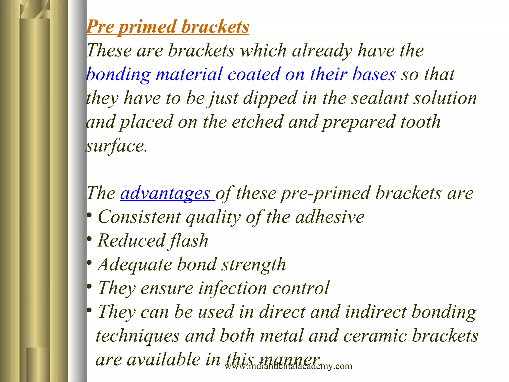 Pre primed brackets
These are brackets which already have the
bonding material coated on their bases so that
they have to be just dipped in the sealant solution
and placed on the etched and prepared tooth
surface.
The advantages of these pre-primed brackets are
• Consistent quality of the adhesive
• Reduced flash
• Adequate bond strength
• They ensure infection control
• They can be used in direct and indirect bonding
techniques and both metal and ceramic brackets
are available in this manner.www.indiandentalacademy.com
 