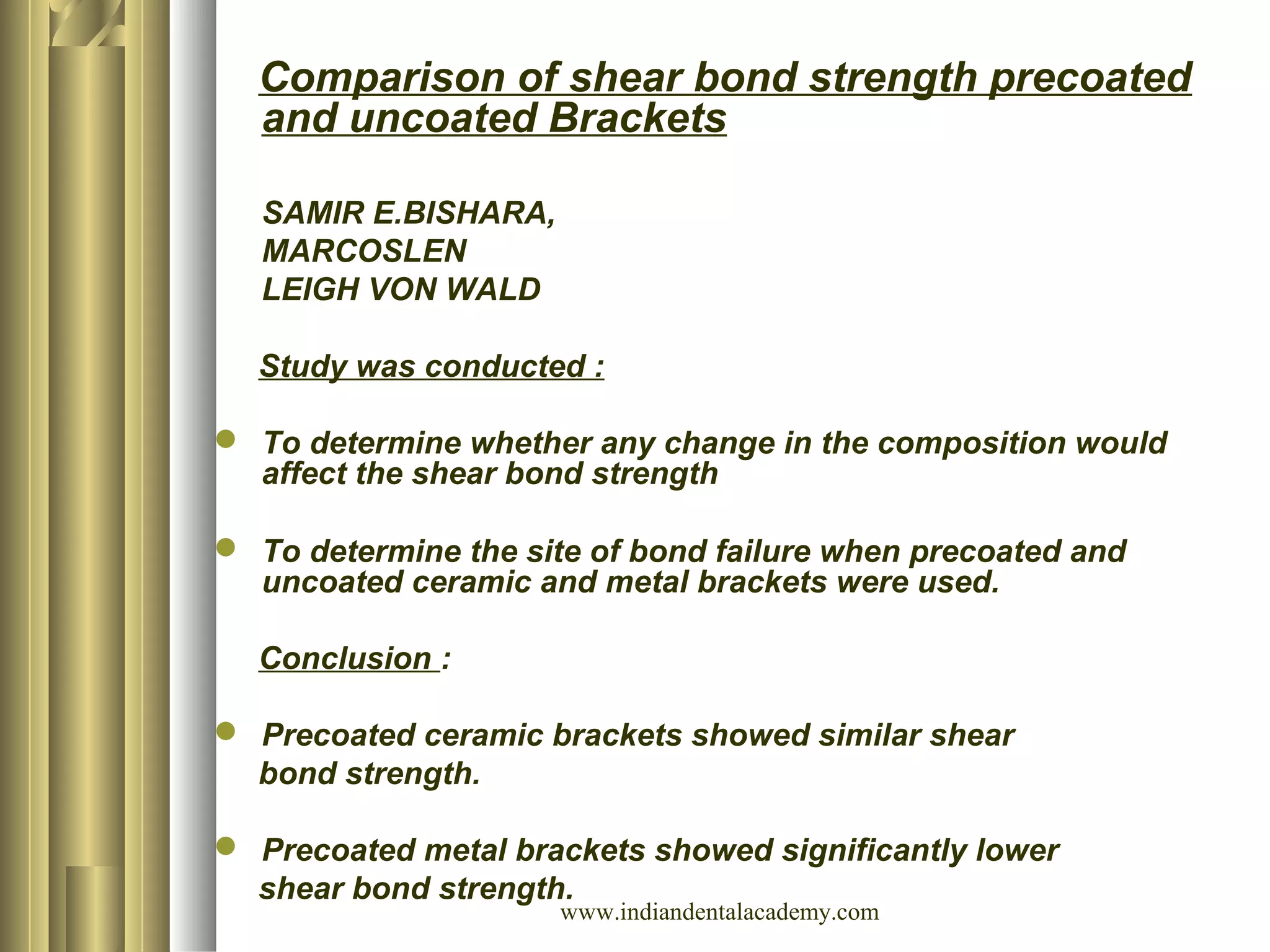 Comparison of shear bond strength precoated
and uncoated Brackets
SAMIR E.BISHARA,
MARCOSLEN
LEIGH VON WALD
Study was conducted :
 To determine whether any change in the composition would
affect the shear bond strength
 To determine the site of bond failure when precoated and
uncoated ceramic and metal brackets were used.
Conclusion :
 Precoated ceramic brackets showed similar shear
bond strength.
 Precoated metal brackets showed significantly lower
shear bond strength.
www.indiandentalacademy.com
 