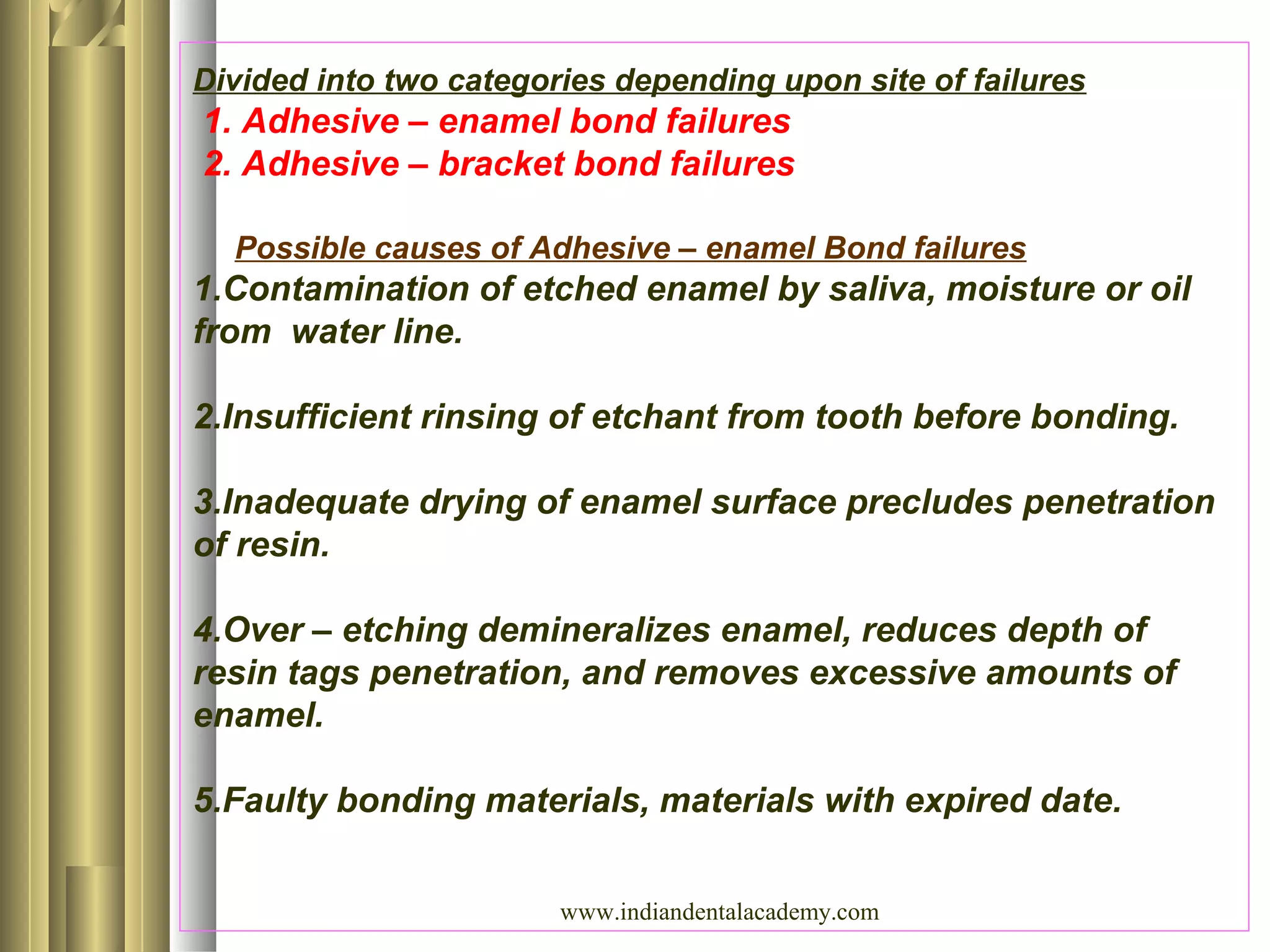 Divided into two categories depending upon site of failures
1. Adhesive – enamel bond failures
2. Adhesive – bracket bond failures
Possible causes of Adhesive – enamel Bond failures
1.Contamination of etched enamel by saliva, moisture or oil
from water line.
2.Insufficient rinsing of etchant from tooth before bonding.
3.Inadequate drying of enamel surface precludes penetration
of resin.
4.Over – etching demineralizes enamel, reduces depth of
resin tags penetration, and removes excessive amounts of
enamel.
5.Faulty bonding materials, materials with expired date.
www.indiandentalacademy.com
 