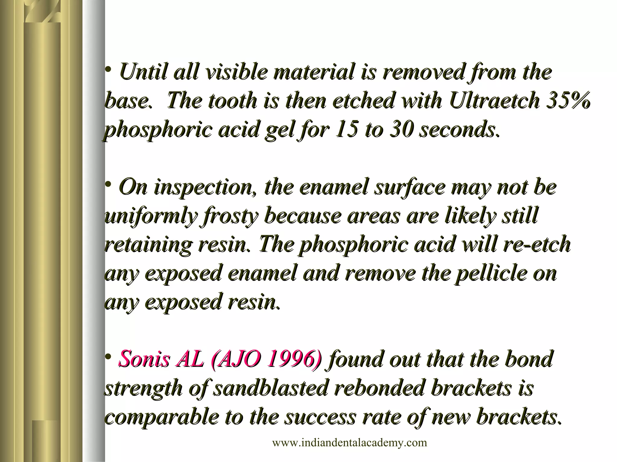 • Until all visible material is removed from theUntil all visible material is removed from the
base. The tooth is then etched with Ultraetch 35%base. The tooth is then etched with Ultraetch 35%
phosphoric acid gel for 15 to 30 seconds.phosphoric acid gel for 15 to 30 seconds.
• On inspection, the enamel surface may not beOn inspection, the enamel surface may not be
uniformly frosty because areas are likely stilluniformly frosty because areas are likely still
retaining resin. The phosphoric acid will re-etchretaining resin. The phosphoric acid will re-etch
any exposed enamel and remove the pellicle onany exposed enamel and remove the pellicle on
any exposed resin.any exposed resin.
• Sonis AL (AJO 1996)Sonis AL (AJO 1996) found out that the bondfound out that the bond
strength of sandblasted rebonded brackets isstrength of sandblasted rebonded brackets is
comparable to the success rate of new brackets.comparable to the success rate of new brackets.
www.indiandentalacademy.com
 