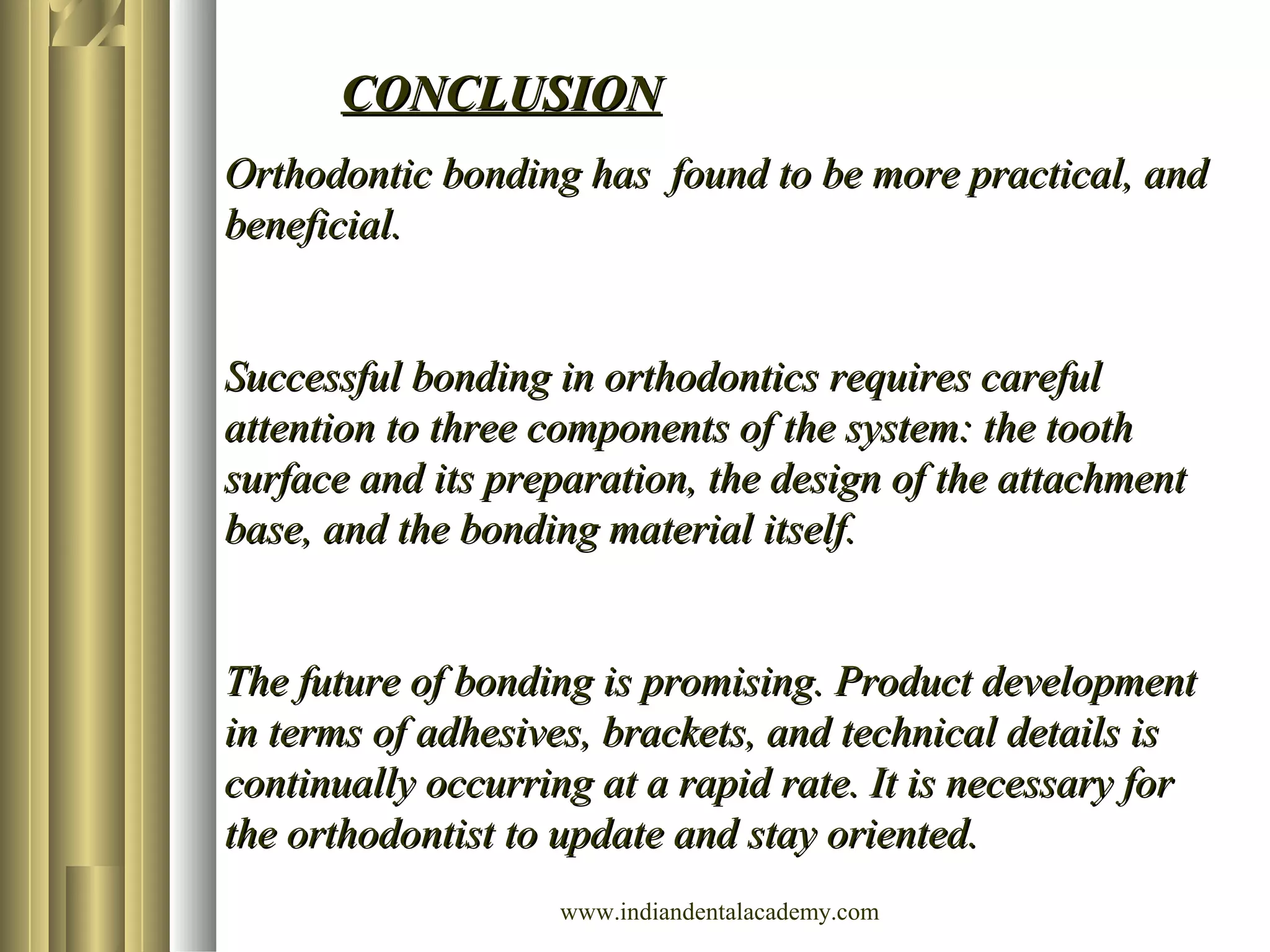 Orthodontic bonding has found to be more practical, andOrthodontic bonding has found to be more practical, and
beneficial.beneficial.
Successful bonding in orthodontics requires carefulSuccessful bonding in orthodontics requires careful
attention to three components of the system: the toothattention to three components of the system: the tooth
surface and its preparation, the design of the attachmentsurface and its preparation, the design of the attachment
base, and the bonding material itself.base, and the bonding material itself.
The future of bonding is promising. Product developmentThe future of bonding is promising. Product development
in terms of adhesives, brackets, and technical details isin terms of adhesives, brackets, and technical details is
continually occurring at a rapid rate. It is necessary forcontinually occurring at a rapid rate. It is necessary for
the orthodontist to update and stay oriented.the orthodontist to update and stay oriented.
CONCLUSIONCONCLUSION
www.indiandentalacademy.com
 
