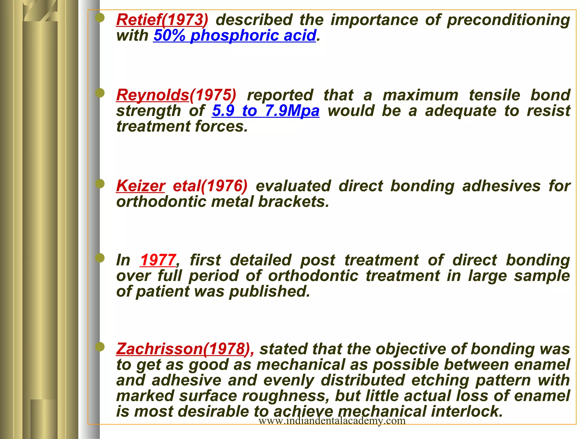  Retief(1973) described the importance of preconditioning
with 50% phosphoric acid.
 Reynolds(1975) reported that a maximum tensile bond
strength of 5.9 to 7.9Mpa would be a adequate to resist
treatment forces.
 Keizer etal(1976) evaluated direct bonding adhesives for
orthodontic metal brackets.
 In 1977, first detailed post treatment of direct bonding
over full period of orthodontic treatment in large sample
of patient was published.
 Zachrisson(1978), stated that the objective of bonding was
to get as good as mechanical as possible between enamel
and adhesive and evenly distributed etching pattern with
marked surface roughness, but little actual loss of enamel
is most desirable to achieve mechanical interlock.www.indiandentalacademy.com
 