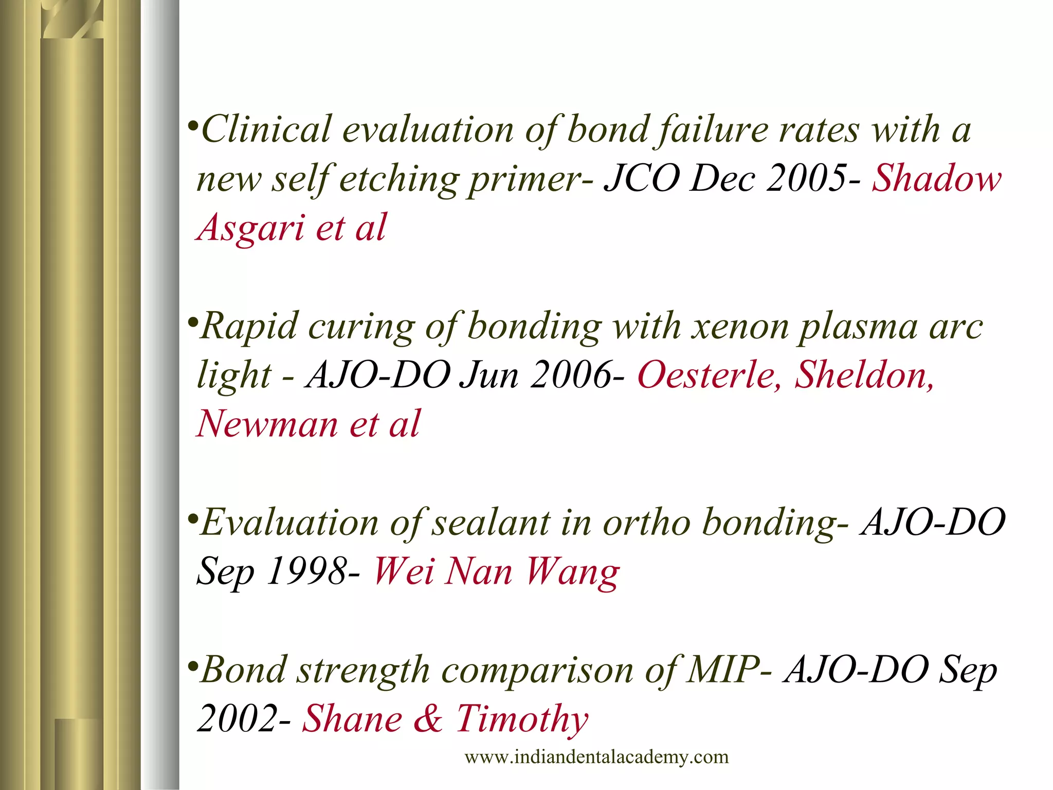 •Clinical evaluation of bond failure rates with a
new self etching primer- JCO Dec 2005- Shadow
Asgari et al
•Rapid curing of bonding with xenon plasma arc
light - AJO-DO Jun 2006- Oesterle, Sheldon,
Newman et al
•Evaluation of sealant in ortho bonding- AJO-DO
Sep 1998- Wei Nan Wang
•Bond strength comparison of MIP- AJO-DO Sep
2002- Shane & Timothy
www.indiandentalacademy.com
 