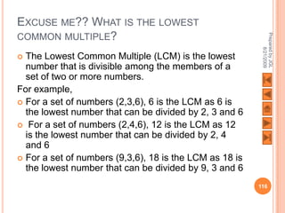 EXCUSE ME?? WHAT IS THE LOWEST
COMMON MULTIPLE?




                                                          Prepared by JGL
                                                                8/21/2009
 The Lowest Common Multiple (LCM) is the lowest
  number that is divisible among the members of a
  set of two or more numbers.
For example,
 For a set of numbers (2,3,6), 6 is the LCM as 6 is
  the lowest number that can be divided by 2, 3 and 6
 For a set of numbers (2,4,6), 12 is the LCM as 12
  is the lowest number that can be divided by 2, 4
  and 6
 For a set of numbers (9,3,6), 18 is the LCM as 18 is
  the lowest number that can be divided by 9, 3 and 6
                                                         116
 