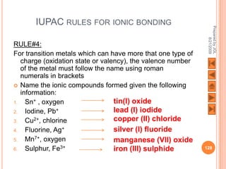 IUPAC RULES FOR IONIC BONDING




                                                              Prepared by JGL
                                                                    8/21/2009
RULE#4:
For transition metals which can have more that one type of
   charge (oxidation state or valency), the valence number
   of the metal must follow the name using roman
   numerals in brackets
 Name the ionic compounds formed given the following
   information:
1.   Sn+ , oxygen                 tin(I) oxide
2.   Iodine, Pb+                  lead (I) iodide
3.   Cu2+, chlorine               copper (II) chloride
4.   Fluorine, Ag+                silver (I) fluoride
5.   Mn7+, oxygen                 manganese (VII) oxide
6.   Sulphur, Fe3+                iron (III) sulphide        128
 
