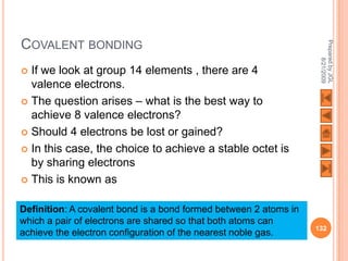 COVALENT BONDING




                                                                   Prepared by JGL
                                                                         8/21/2009
 If we look at group 14 elements , there are 4
  valence electrons.
 The question arises – what is the best way to
  achieve 8 valence electrons?
 Should 4 electrons be lost or gained?

 In this case, the choice to achieve a stable octet is
  by sharing electrons
 This is known as


Definition: A covalent bond is a bond formed between 2 atoms in
which a pair of electrons are shared so that both atoms can
                                                                  132
achieve the electron configuration of the nearest noble gas.
 