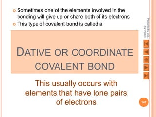  Sometimes one of the elements involved in the
  bonding will give up or share both of its electrons




                                                         Prepared by JGL
 This type of covalent bond is called a




                                                               8/21/2009
    DATIVE OR COORDINATE
          COVALENT BOND
        This usually occurs with
     elements that have lone pairs
              of electrons                              147
 