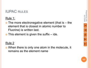 IUPAC RULES




                                                     Prepared by JGL
                                                           8/21/2009
Rule 1:
 The more electronegative element (that is – the
  element that is closest in atomic number to
  Fluorine) is written last.
 This element is given the suffix – ide.



Rule 2
 When there is only one atom in the molecule, it
  remains as the element name

                                                    157
 