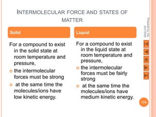 INTERMOLECULAR FORCE AND STATES OF




                                                      Prepared by JGL
                     MATTER




                                                            8/21/2009
Solid                     Liquid

For a compound to exist   For a compound to exist
  in the solid state at     in the liquid state at
  room temperature and      room temperature and
  pressure,                 pressure,
                           the intermolecular
 the intermolecular
                            forces must be fairly
  forces must be strong     strong
 at the same time the     at the same time the
  molecules/ions have       molecules/ions have
  low kinetic energy.       medium kinetic energy.
                                                     174
 