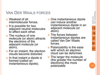 VAN DER WAALS FORCES




                                                                     Prepared by JGL
                                                                           8/21/2009
   Weakest of all                    One instantaneous dipole
    intermolecular forces.             can induce another
   It is possible for two             instantaneous dipole in an
    adjacent neutral molecules         adjacent molecule (or
    to affect each other.              atom).
   The nucleus of one                The forces between
    molecule (or atom) attracts        instantaneous dipoles are
    the electrons of the               called Van Der Waals
    adjacent molecule (or              forces.
    atom).                            Polarizability is the ease
   For an instant, the electron       with which an electron
    clouds become distorted.           cloud can be deformed.
   In that instant a dipole is       The larger the molecule
    formed (called an                  (the greater the number of
    instantaneous dipole).             electrons) the more
                                       polarizable                  177
 