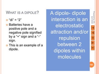 WHAT IS A DIPOLE?           A dipole- dipole




                                                 Prepared by JGL
                                                       8/21/2009
 “di” = “2”                interaction is an
 Batteries have a
  positive pole and a
                              electrostatic
  negative pole signified   attraction and/or
  by a “+” sign and a “-”
  sign.
                                repulsion
 This is an example of a       between 2
  dipole.
                             dipoles within
                                molecules
                                                182
 