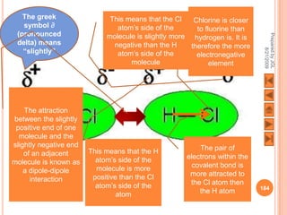 The greek                  This means that the Cl    Chlorine is closer
   symbol ∂                     atom’s side of the       to fluorine than
 (pronounced




                                                                              Prepared by JGL
                             molecule is slightly more hydrogen is. It is
 delta) means                  negative than the H     therefore the more
   “slightly”




                                                                                    8/21/2009
                                atom’s side of the       electronegative
                                    molecule                  element




    The attraction
between the slightly
 positive end of one
  molecule and the
slightly negative end                                     The pair of
    of an adjacent      This means that the H
                          atom’s side of the          electrons within the
molecule is known as                                    covalent bond is
    a dipole-dipole       molecule is more
                         positive than the Cl          more attracted to
      interaction                                      the Cl atom then
                          atom’s side of the                                 184
                                 atom                     the H atom
 