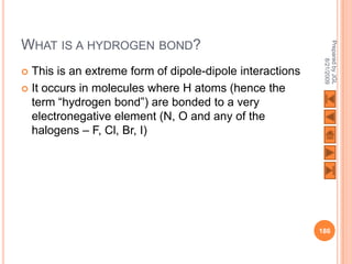 WHAT IS A HYDROGEN BOND?




                                                           Prepared by JGL
                                                                 8/21/2009
 This is an extreme form of dipole-dipole interactions
 It occurs in molecules where H atoms (hence the
  term “hydrogen bond”) are bonded to a very
  electronegative element (N, O and any of the
  halogens – F, Cl, Br, I)




                                                          186
 