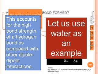 HOW IS A HYDROGEN BOND FORMED?




                                                                                                Prepared by JGL
  The pair of e- in the covalent




                                                                                                      8/21/2009
  bond between H and O atom
This accounts
   is drawn towards the more
    elctronegative element O
for the high                       Let us use
bond strength
      H only has 1 e-.
of athis e- is drawn
     If hydrogen
                                    water as
       towards the O
bondonly 1 p is left.
  atom, as
   This makes this side
                                       an
compared with
  of the molecule highly
          positive.
other dipole-                       example
dipole
                                                                                              187
interactions.                      Source:
                                   http://www.ccs.k12.in.us/chsBS/kons/kons/wonderful_world_of_fi
                                   les/image006.gif
 