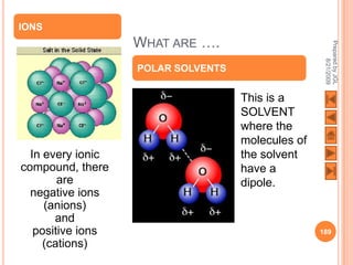 IONS
                   WHAT ARE ….




                                                    Prepared by JGL
                                                          8/21/2009
                   POLAR SOLVENTS


                                    This is a
                                    SOLVENT
                                    where the
                                    molecules of
  In every ionic                    the solvent
compound, there                     have a
        are                         dipole.
  negative ions
     (anions)
       and
   positive ions                                   189
     (cations)
 