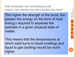 THE STRONGER THE INTERMOLECULAR




                                                                           Prepared by JGL
FORCE, THE HIGHER THE MELTING/BOILING POINT




                                                                                 8/21/2009
 The higher Bond strength of the bond, point
Type of
intermolecular
               the
              strength
                        Most likely state of
                        matter
                                             Melting the
                                             Boiling
                                                     point/

 greater the (kJ/mol) (in the form of heat
forces         energy
 energy) required to separate theLow
Van Der Waals 0.05-2.00 Gas (g)
 particles in a given physical state of
                 Increasing bond strength




Dipole-dipole 1.00-5.00 Gas (g); Liquid (l)  Low
 matter.
interactions
Hydrogen                                    20-40   Liquid (l)   Medium
bonding
 This means that the temperatures at
Covalent     200-400  Solid        Very high
 which solid turns to liquid (melting) and
Ionic        300-600  Solid        Very high
 liquid to gas (boiling) would be much
                                                                          194
 higher.
 