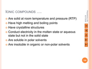 IONIC COMPOUNDS ….




                                                        Prepared by JGL
                                                              8/21/2009
 Are solid at room temperature and pressure (RTP)
 Have high melting and boiling points

 Have crystalline structures

 Conduct electricity in the molten state or aqueous
  state but not in the solid state
 Are soluble in polar solvents

 Are insoluble in organic or non-polar solvents




                                                       196
 