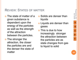 REVIEW: STATES OF MATTER




                                                          Prepared by JGL
                                                                8/21/2009
 The state of matter of a    Solids are denser than
  given substance is           liquids
  dependent upon the          Liquids are denser than
  energy of the particles      gases
  as well as the strength     This is due to how
  of the attraction
                               increasingly stronger
  between the particles.       the attraction between
 The stronger the             the particles are as
  attraction, the closer       state changes from gas
  the particles are and        to liquid to solid
  the denser the state of
  matter                                                 197
 