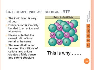 IONIC COMPOUNDS ARE SOLID ARE RTP




                                                  Prepared by JGL
                                                        8/21/2009
   The ionic bond is very
    strong.
   Every cation is ionically
    bonded to an anion and
    vice versa
   Please note that the
    overall ratio of ions
    remains the same
   The overall attraction
    between the millions of
    cations and anions
    creates a fairly dense      This is why ……
    and strong structure
                                                 198
 