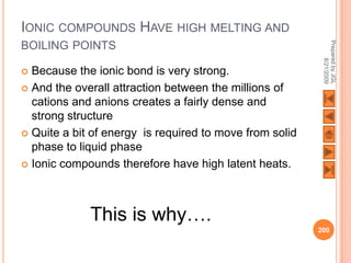 IONIC COMPOUNDS HAVE HIGH MELTING AND




                                                          Prepared by JGL
BOILING POINTS




                                                                8/21/2009
 Because the ionic bond is very strong.
 And the overall attraction between the millions of
  cations and anions creates a fairly dense and
  strong structure
 Quite a bit of energy is required to move from solid
  phase to liquid phase
 Ionic compounds therefore have high latent heats.




             This is why….
                                                         200
 