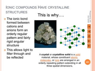 IONIC COMPOUNDS HAVE CRYSTALLINE




                                                                       Prepared by JGL
 STRUCTURES
                         This is why….




                                                                             8/21/2009
 The ionic bond
  formed between
  cations and
  anions form an
  orderly regular
  pattern and fairly
  rigid angular
  structure
 This allows light to
  filter through and      A crystal or crystalline solid is a solid
  be reflected              material, whose constituent atoms,
                           molecules, or ions are arranged in an
                                                                      201
                         orderly repeating pattern extending in all
                                 three spatial dimensions.
 