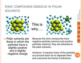 IONIC COMPOUNDS DISSOLVE IN POLAR




                                                                        Prepared by JGL
SOLVENTS




                                                                              8/21/2009
                          This is
                          why….

   Polar solvents are    Because the ionic compounds have
    those in which the    negative particles (anions) and positive
     particles have a     particles (cations), they are attracted to
      slightly positive   the polar solvents.
       and a slightly
                          However, it requires many of the particles
     negative charge                                                   202
                          at surround each ion to separate them
                          and overcome the forces of attraction.
 