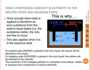 IONIC COMPOUNDS CONDUCT ELECTRICITY IN THE




                                                                                Prepared by JGL
MOLTEN STATE AND AQUEOUS STATE
                                             This is why….




                                                                                      8/21/2009
   Once enough latent heat is
    applied to transform an
    ionic substance from the
    solid to liquid states (i.e. the
    substance melts), the ions
    are free to move
   This also applies when it is
    in the aqueous state

If a positive pole (ANODE) is placed in the ionic liquid, the anions will be
attracted to the anode.
If a negative pole (CATHODE) is placed in the ionic liquid, the cations will
be attracted to the cathode.
                                                                               203
The movement of the charged particles in a complete circuit allows molten
or aqueous ionic compounds to conduct electricity
 