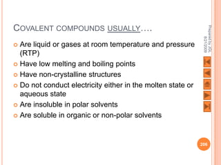 COVALENT COMPOUNDS USUALLY….




                                                              Prepared by JGL
                                                                    8/21/2009
 Are liquid or gases at room temperature and pressure
  (RTP)
 Have low melting and boiling points

 Have non-crystalline structures

 Do not conduct electricity either in the molten state or
  aqueous state
 Are insoluble in polar solvents

 Are soluble in organic or non-polar solvents




                                                             206
 