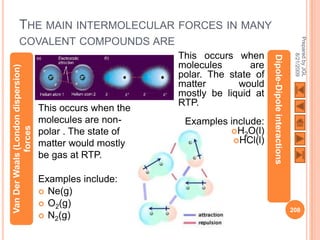 THE MAIN INTERMOLECULAR FORCES IN MANY




                                                                                                               Prepared by JGL
          COVALENT COMPOUNDS ARE
                                                           This occurs when




                                                                                                                     8/21/2009
                                                                                 Dipole-Dipole interactions
                                                           molecules       are
Van Der Waals (London dispersion)




                                                           polar. The state of
                                                           matter       would
                                                           mostly be liquid at
                                                           RTP.
                                    This occurs when the
                                    molecules are non-      Examples include:
             forces




                                    polar . The state of             H2O(l)
                                    matter would mostly               HCl(l)

                                    be gas at RTP.

                                    Examples include:
                                     Ne(g)
                                     O2(g)
                                                                                                              208
                                     N2(g)
 