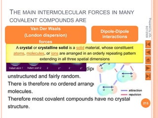 THE MAIN INTERMOLECULAR FORCES IN MANY




                                                                            Prepared by JGL
COVALENT COMPOUNDS ARE




                                                                                  8/21/2009
           Van Der Waals
                                                   Dipole-Dipole
        (London dispersion)                         interactions
               forces
   A crystal or crystalline solid is a solid material, whose constituent
  atoms, molecules, or ions are arranged in an orderly repeating pattern
                 extending in all three spatial dimensions

Van Der Waals forces and dipole-dipole interactions are
unstructured and fairly random.
There is therefore no ordered arrangement of the
molecules.
Therefore most covalent compounds have no crystal
                                                                           213
structure.
 