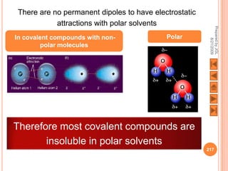 There are no permanent dipoles to have electrostatic
           attractions with polar solvents




                                                        Prepared by JGL
In covalent compounds with non-            Polar




                                                              8/21/2009
         polar molecules




Therefore most covalent compounds are
       insoluble in polar solvents
                                                       217
 