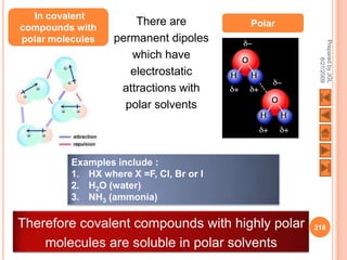 In covalent
compounds with
                       There are          Polar
polar molecules    permanent dipoles




                                                   Prepared by JGL
                      which have




                                                         8/21/2009
                      electrostatic
                    attractions with
                     polar solvents



          Examples include :
          1. HX where X =F, Cl, Br or I
          2. H2O (water)
          3. NH3 (ammonia)

Therefore covalent compounds with highly polar    218

    molecules are soluble in polar solvents
 