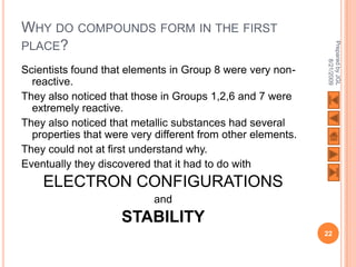 WHY DO COMPOUNDS FORM IN THE FIRST
PLACE?




                                                             Prepared by JGL
                                                                   8/21/2009
Scientists found that elements in Group 8 were very non-
  reactive.
They also noticed that those in Groups 1,2,6 and 7 were
  extremely reactive.
They also noticed that metallic substances had several
  properties that were very different from other elements.
They could not at first understand why.
Eventually they discovered that it had to do with
    ELECTRON CONFIGURATIONS
                           and
                     STABILITY
                                                             22
 