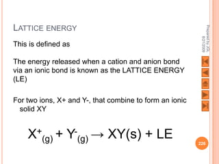 LATTICE ENERGY




                                                          Prepared by JGL
                                                                8/21/2009
This is defined as

The energy released when a cation and anion bond
via an ionic bond is known as the LATTICE ENERGY
(LE)

For two ions, X+ and Y-, that combine to form an ionic
  solid XY


    X+(g) + Y-(g) → XY(s) + LE                           226
 