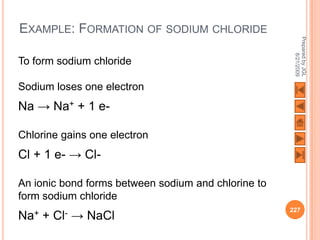 EXAMPLE: FORMATION OF SODIUM CHLORIDE




                                                      Prepared by JGL
                                                            8/21/2009
To form sodium chloride

Sodium loses one electron
Na → Na+ + 1 e-

Chlorine gains one electron
Cl + 1 e- → Cl-

An ionic bond forms between sodium and chlorine to
form sodium chloride
                                                     227
Na+   +   Cl-   → NaCl
 