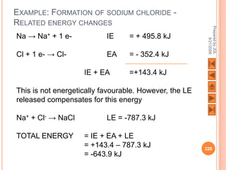 EXAMPLE: FORMATION OF SODIUM CHLORIDE -
RELATED ENERGY CHANGES




                                                         Prepared by JGL
Na → Na+ + 1 e-            IE     = + 495.8 kJ




                                                               8/21/2009
Cl + 1 e- → Cl-            EA     = - 352.4 kJ

                    IE + EA       =+143.4 kJ

This is not energetically favourable. However, the LE
released compensates for this energy

Na+ + Cl- → NaCl           LE = -787.3 kJ

TOTAL ENERGY        = IE + EA + LE
                    = +143.4 – 787.3 kJ                 228
                    = -643.9 kJ
 